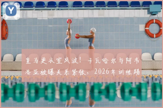 皇马更衣室风波！卡瓦哈尔与阿韦洛亚被曝关系紧张，2026年训练踢伤青训小将引争议