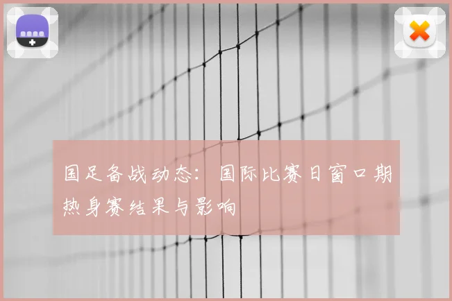 国足备战动态：国际比赛日窗口期热身赛结果与影响