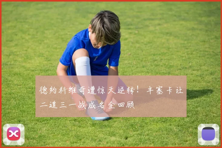 德约科维奇遭惊天逆转！丰塞卡让二追三一战成名全回顾
