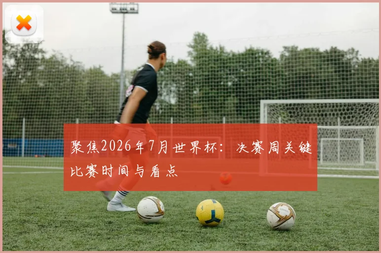 聚焦2026年7月世界杯:决赛周关键比赛时间与看点