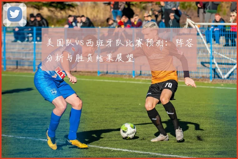 美国队vs西班牙队比赛预测：阵容分析与胜负结果展望