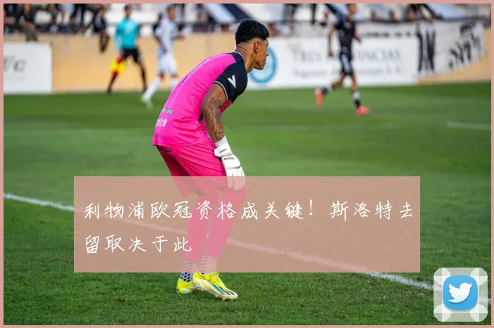 利物浦欧冠资格成关键！斯洛特去留取决于此
