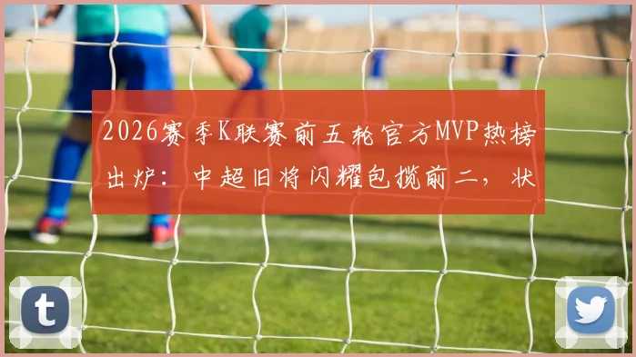 2026赛季K联赛前五轮官方MVP热榜出炉:中超旧将闪耀包揽前二,状态火热引关注