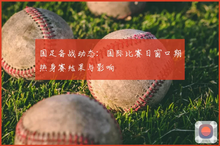 国足备战动态：国际比赛日窗口期热身赛结果与影响