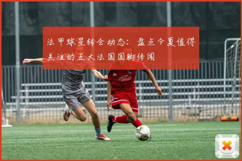 法甲球星转会动态：盘点今夏值得关注的五大法国国脚传闻