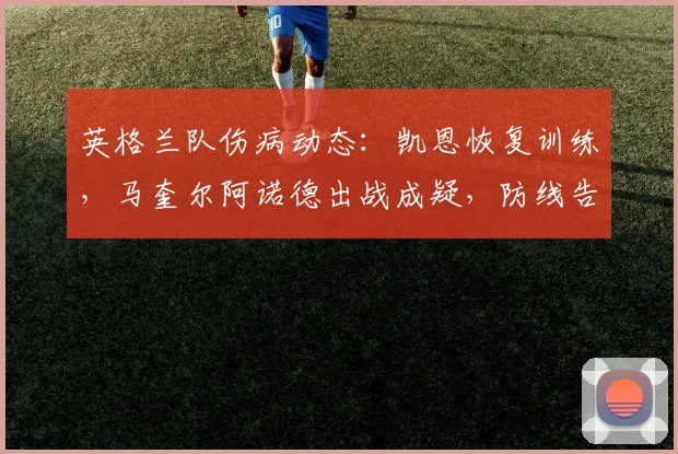 英格兰队伤病动态：凯恩恢复训练，马奎尔阿诺德出战成疑，防线告急
