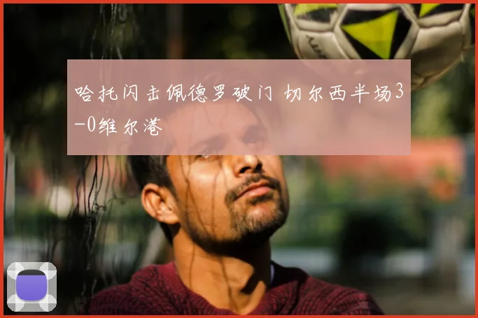 哈托闪击佩德罗破门 切尔西半场3-0维尔港